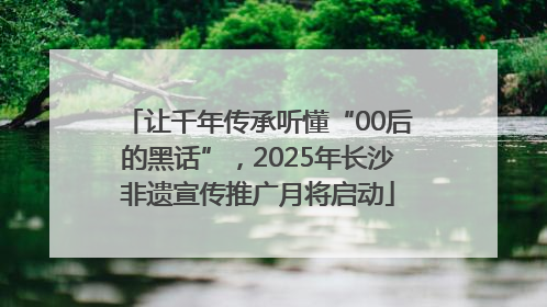 让千年传承听懂“00后的黑话”，2025年长沙非遗宣传推广月将启动