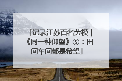 记录江苏百名劳模｜《同一种仰望》⑤：田间车间都是希望