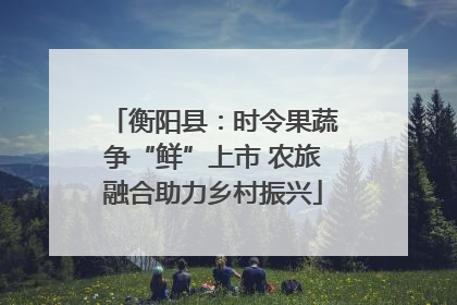衡阳县：时令果蔬争“鲜”上市 农旅融合助力乡村振兴