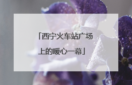 西宁火车站广场上的暖心一幕