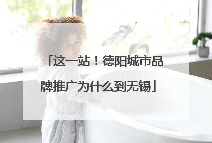 这一站！德阳城市品牌推广为什么到无锡