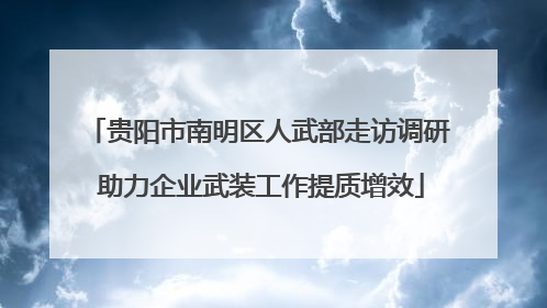 贵阳市南明区人武部走访调研 助力企业武装工作提质增效
