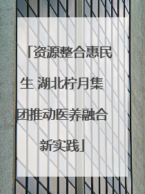 资源整合惠民生 湖北柠月集团推动医养融合新实践