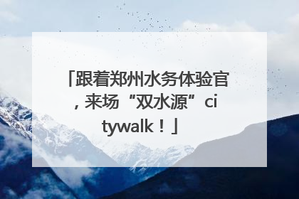 跟着郑州水务体验官，来场“双水源”citywalk！