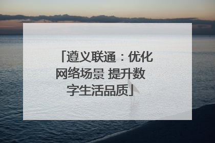 遵义联通：优化网络场景 提升数字生活品质