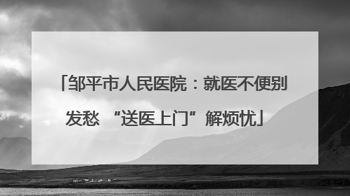 邹平市人民医院：就医不便别发愁 “送医上门”解烦忧