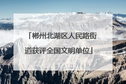 郴州北湖区人民路街道获评全国文明单位