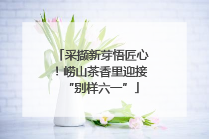 采撷新芽悟匠心！崂山茶香里迎接“别样六一”
