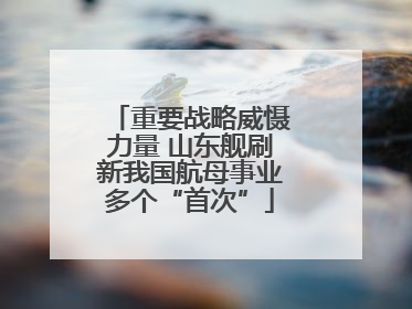 重要战略威慑力量 山东舰刷新我国航母事业多个“首次”