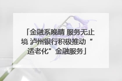 金融系晚晴 服务无止境 泸州银行积极推动“适老化”金融服务