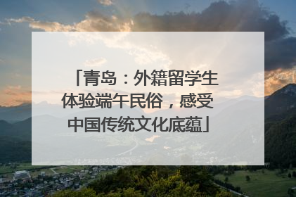 青岛：外籍留学生体验端午民俗，感受中国传统文化底蕴