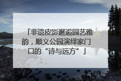 非遗皮影邂逅园艺雅韵，顺义公园演绎家门口的“诗与远方”