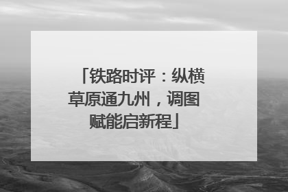 铁路时评：纵横草原通九州，调图赋能启新程