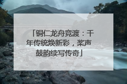 铜仁龙舟竞渡：千年传统焕新彩，桨声鼓韵续写传奇