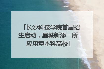 长沙科技学院首届招生启动，星城新添一所应用型本科高校
