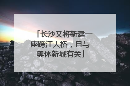 长沙又将新建一座跨江大桥，且与奥体新城有关