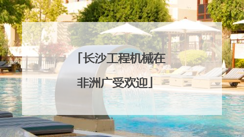 长沙工程机械在非洲广受欢迎