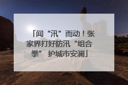 闻“汛”而动！张家界打好防汛“组合拳” 护城市安澜