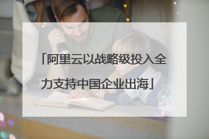 阿里云以战略级投入全力支持中国企业出海