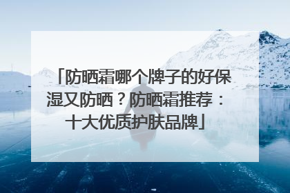 防晒霜哪个牌子的好保湿又防晒？防晒霜推荐：十大优质护肤品牌