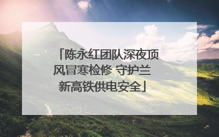 陈永红团队深夜顶风冒寒检修 守护兰新高铁供电安全