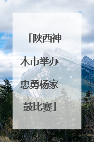 陕西神木市举办忠勇杨家鼓比赛