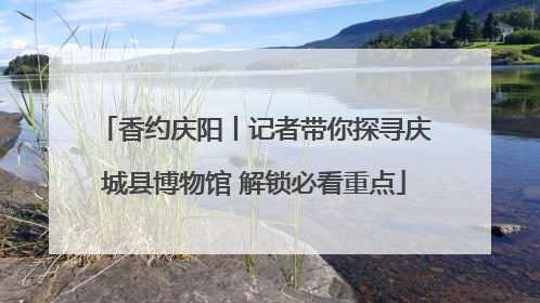 香约庆阳丨记者带你探寻庆城县博物馆 解锁必看重点