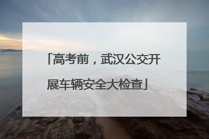 高考前，武汉公交开展车辆安全大检查