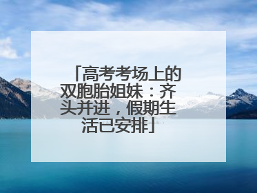 高考考场上的双胞胎姐妹：齐头并进，假期生活已安排