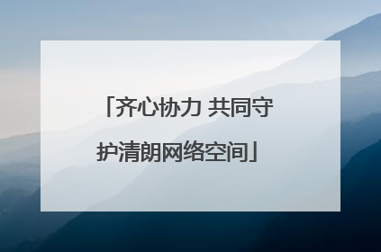 齐心协力 共同守护清朗网络空间