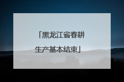 黑龙江省春耕生产基本结束