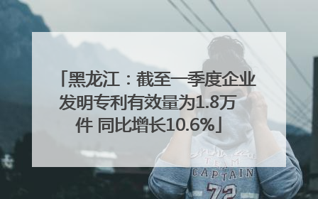 黑龙江：截至一季度企业发明专利有效量为1.8万件 同比增长10.6%