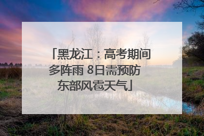 黑龙江：高考期间多阵雨 8日需预防东部风雹天气