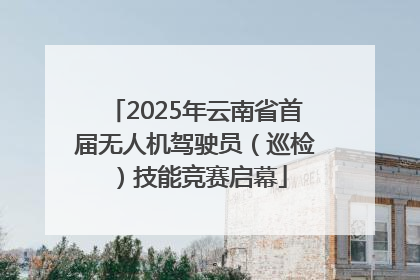 2025年云南省首届无人机驾驶员（巡检）技能竞赛启幕