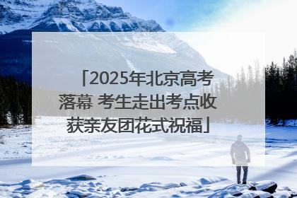 2025年北京高考落幕 考生走出考点收获亲友团花式祝福