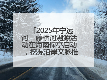 2025年宁远河—藤桥河溯源活动在海南保亭启动，挖掘沿岸文脉推动绿色发展