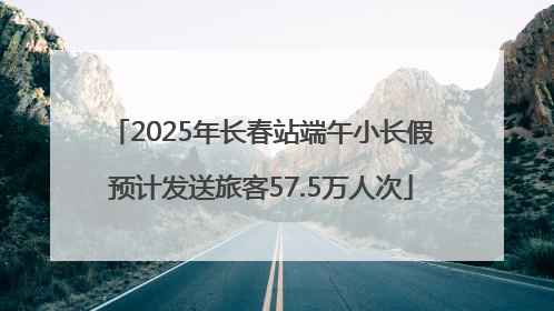 2025年长春站端午小长假预计发送旅客57.5万人次