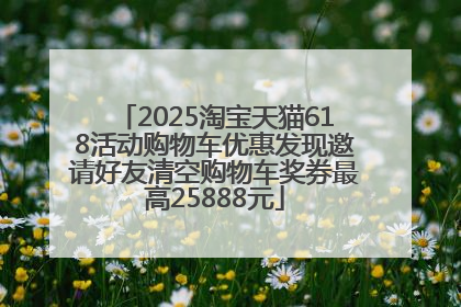 2025淘宝天猫618活动购物车优惠发现邀请好友清空购物车奖券最高25888元