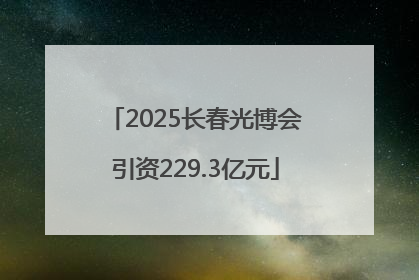 2025长春光博会引资229.3亿元