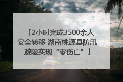 2小时完成3500余人安全转移 湖南桃源县防汛避险实现“零伤亡”