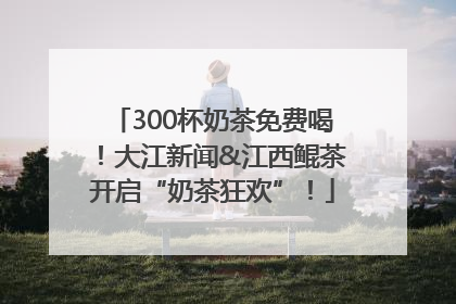 300杯奶茶免费喝！大江新闻&江西鲲茶开启“奶茶狂欢”！