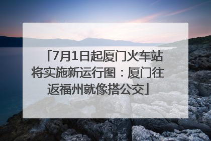 7月1日起厦门火车站将实施新运行图：厦门往返福州就像搭公交